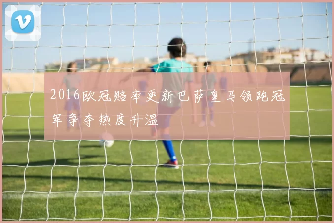 2016欧冠赔率更新巴萨皇马领跑冠军争夺热度升温