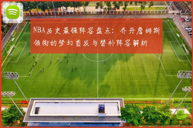 NBA历史最强阵容盘点：乔丹詹姆斯领衔的梦幻首发与替补阵容解析