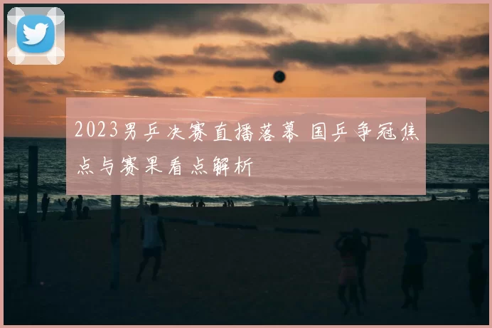 2023男乒决赛直播落幕 国乒争冠焦点与赛果看点解析