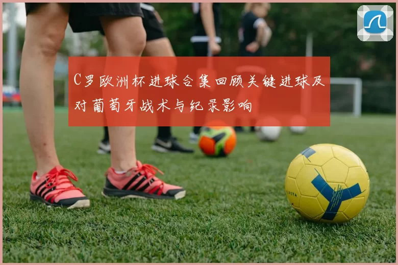 C罗欧洲杯进球合集回顾关键进球及对葡萄牙战术与纪录影响