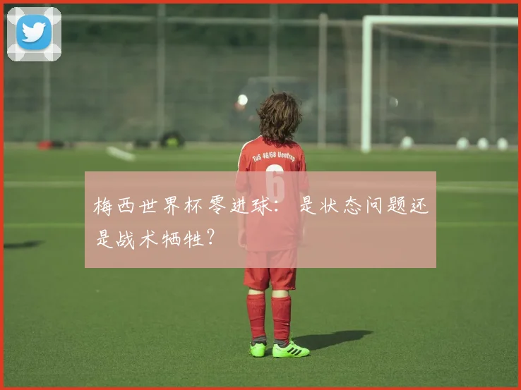 梅西世界杯零进球：是状态问题还是战术牺牲？