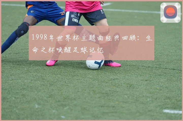 1998年世界杯主题曲经典回顾：生命之杯唤醒足球记忆