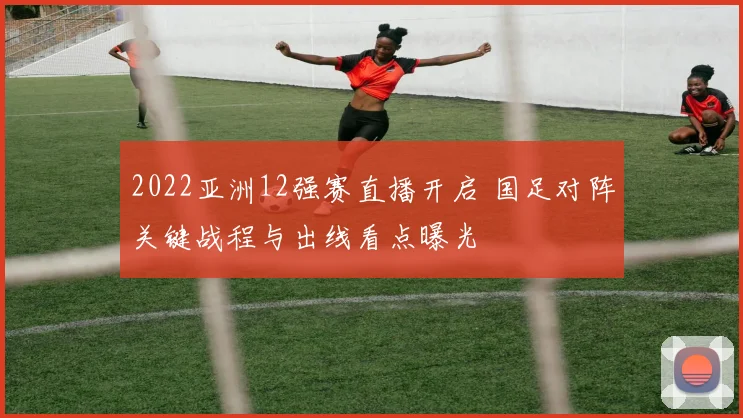 2022亚洲12强赛直播开启 国足对阵关键战程与出线看点曝光