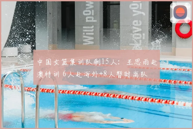 中国女篮集训队剩15人:王思雨赴澳特训 6人赴海外+8人暂时离队