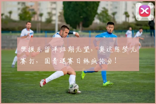 樊振东留洋归期无望，奥运陈梦无赛打，国青退赛日韩疯抢分！