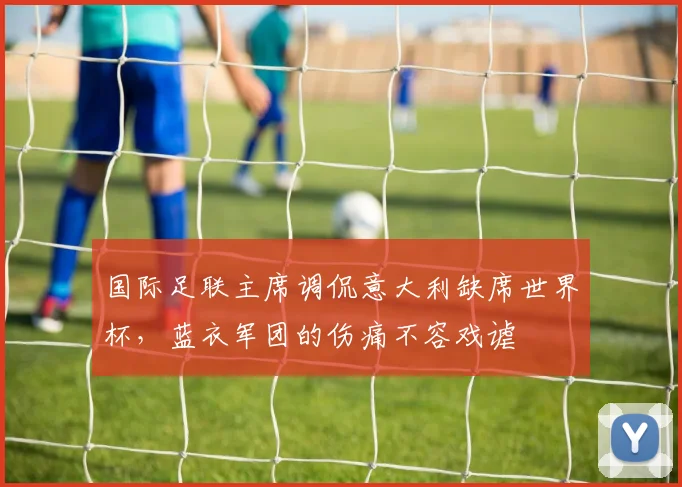 国际足联主席调侃意大利缺席世界杯，蓝衣军团的伤痛不容戏谑