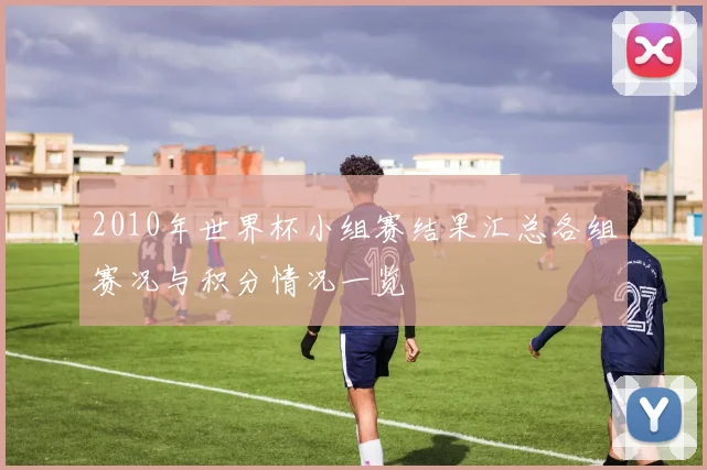 2010年世界杯小组赛结果汇总各组赛况与积分情况一览