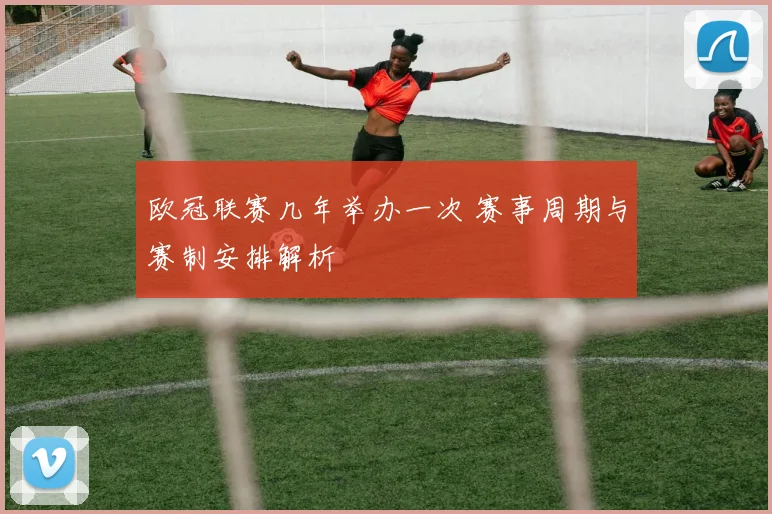 欧冠联赛几年举办一次 赛事周期与赛制安排解析