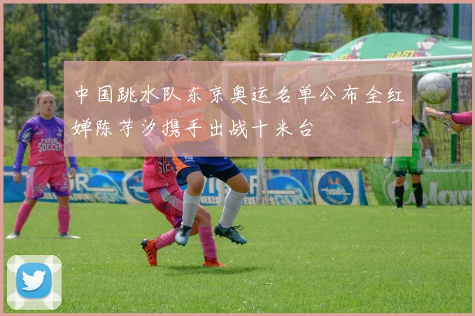 中国跳水队东京奥运名单公布全红婵陈芋汐携手出战十米台