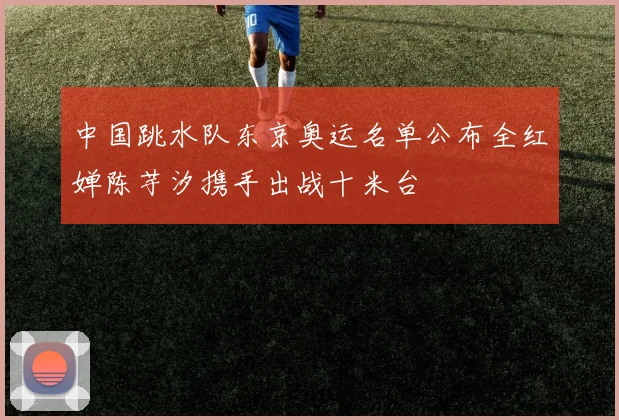 中国跳水队东京奥运名单公布全红婵陈芋汐携手出战十米台