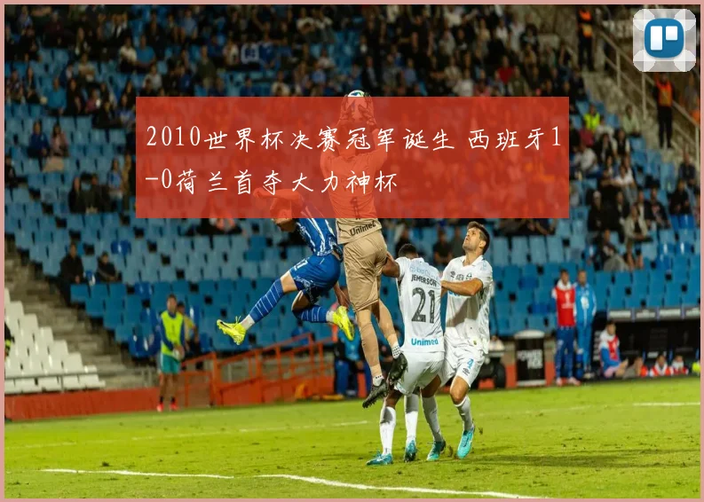 2010世界杯决赛冠军诞生 西班牙1-0荷兰首夺大力神杯