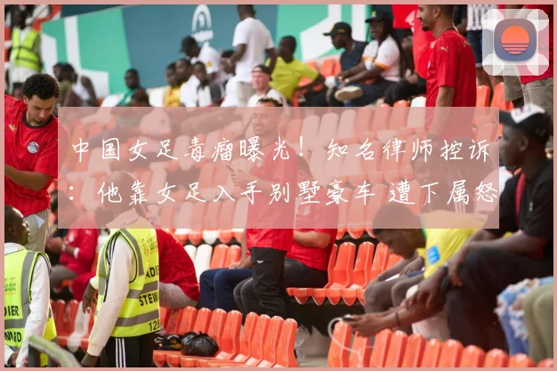 中国女足毒瘤曝光！知名律师控诉：他靠女足入手别墅豪车 遭下属怒骂
