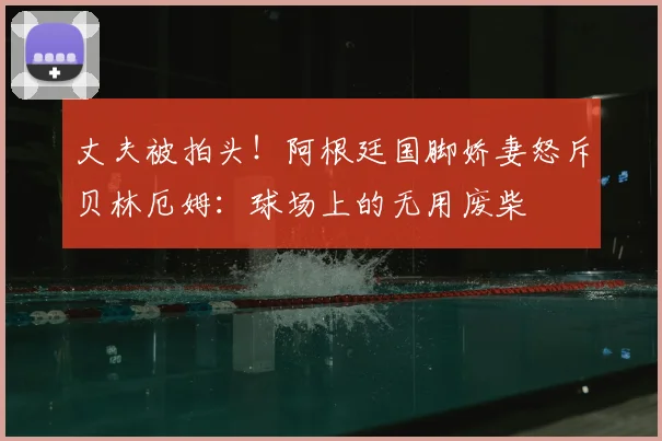 丈夫被拍头!阿根廷国脚娇妻怒斥贝林厄姆:球场上的无用废柴