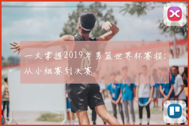 一文掌握2019年男篮世界杯赛程：从小组赛到决赛