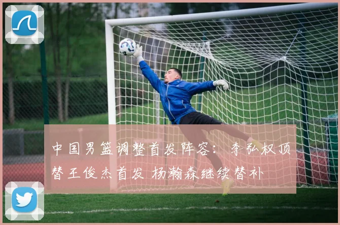 中国男篮调整首发阵容：李弘权顶替王俊杰首发 杨瀚森继续替补