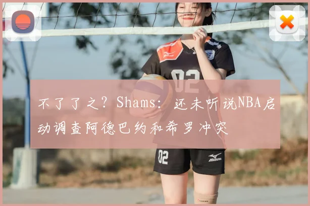 不了了之?Shams:还未听说NBA启动调查阿德巴约和希罗冲突