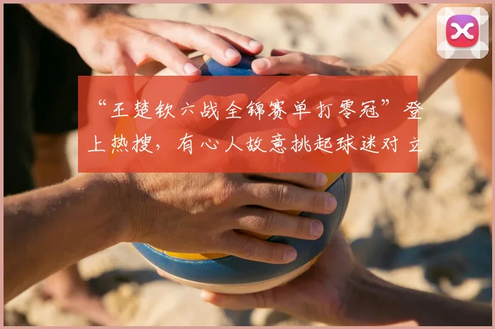 “王楚钦六战全锦赛单打零冠”登上热搜，有心人故意挑起球迷对立