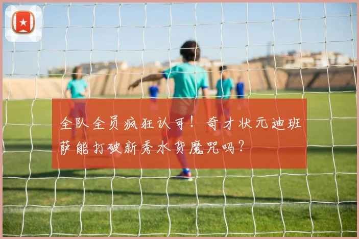 全队全员疯狂认可！奇才状元迪班萨能打破新秀水货魔咒吗？