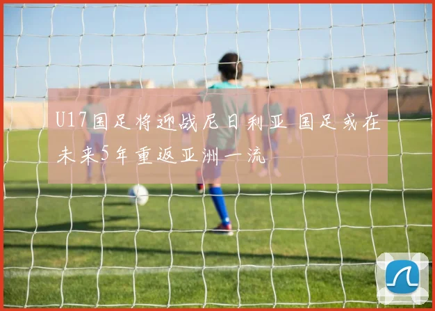 U17国足将迎战尼日利亚 国足或在未来5年重返亚洲一流