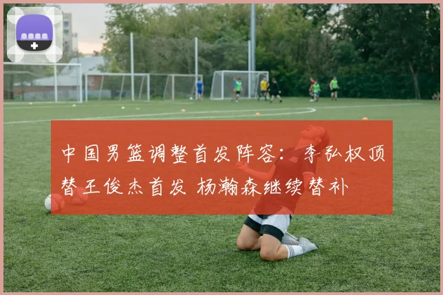 中国男篮调整首发阵容：李弘权顶替王俊杰首发 杨瀚森继续替补