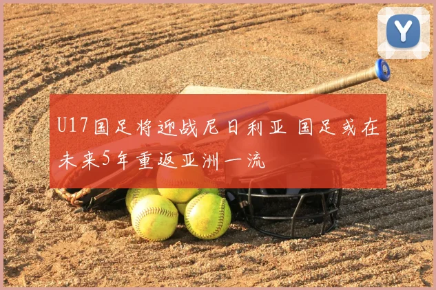 U17国足将迎战尼日利亚 国足或在未来5年重返亚洲一流