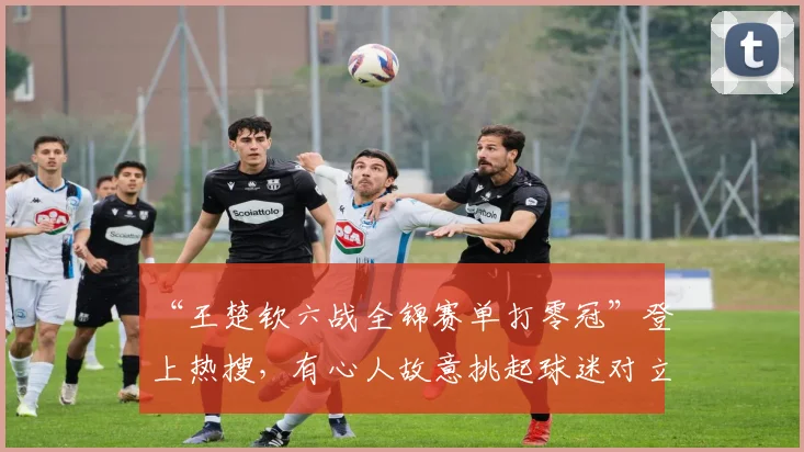 “王楚钦六战全锦赛单打零冠”登上热搜，有心人故意挑起球迷对立