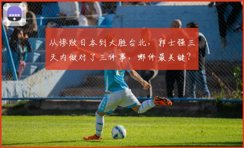 从惨败日本到大胜台北,郭士强三天内做对了三件事,哪件最关键?