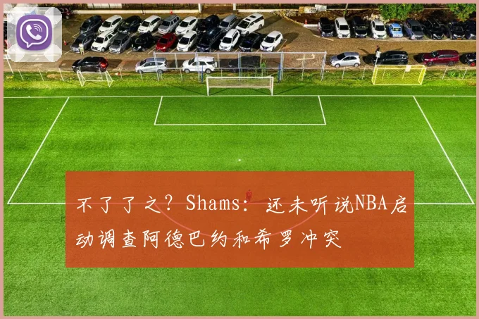 不了了之?Shams:还未听说NBA启动调查阿德巴约和希罗冲突
