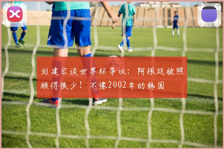 刘建宏谈世界杯争议:阿根廷被照顾得很少!不像2002年的韩国