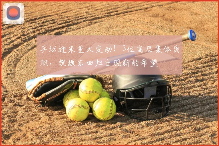 乒坛迎来重大变动!3位高层集体离职,樊振东回归出现新的希望