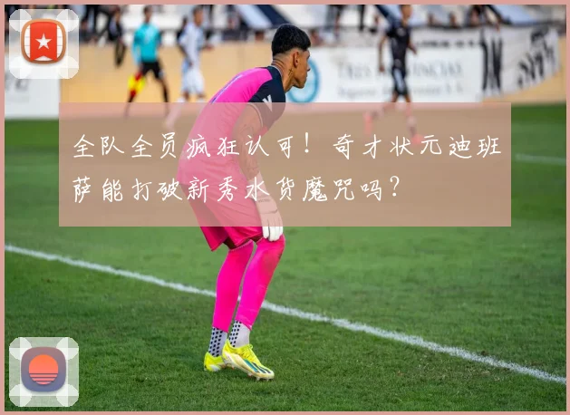 全队全员疯狂认可!奇才状元迪班萨能打破新秀水货魔咒吗?