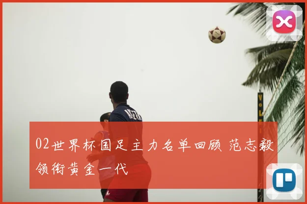 02世界杯国足主力名单回顾 范志毅领衔黄金一代