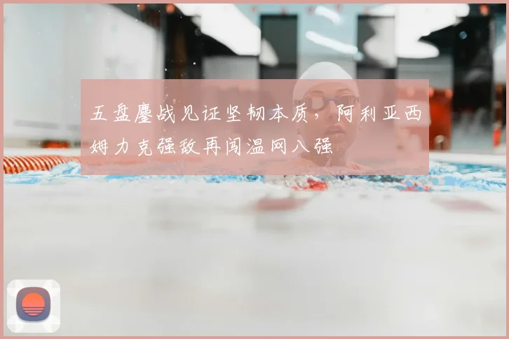 五盘鏖战见证坚韧本质，阿利亚西姆力克强敌再闯温网八强