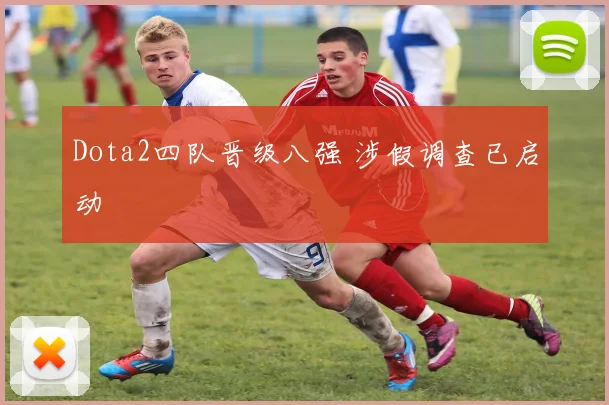 Dota2四队晋级八强 涉假调查已启动